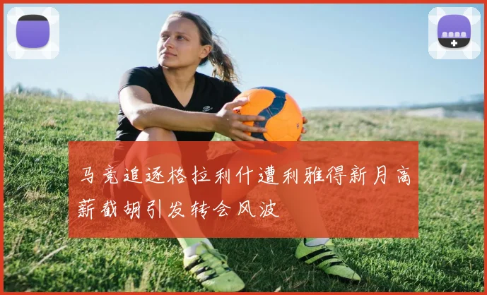 马竞追逐格拉利什遭利雅得新月高薪截胡引发转会风波