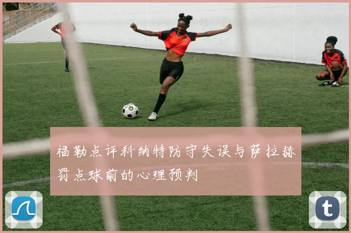 福勒点评科纳特防守失误与萨拉赫罚点球前的心理预判