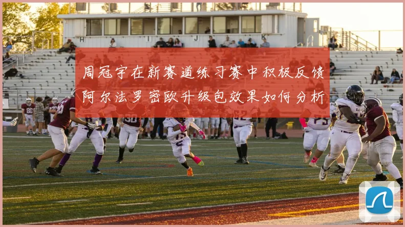 周冠宇在新赛道练习赛中积极反馈阿尔法罗密欧升级包效果如何分析