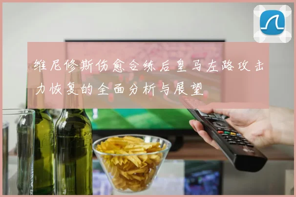 维尼修斯伤愈合练后皇马左路攻击力恢复的全面分析与展望