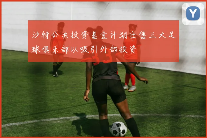 沙特公共投资基金计划出售三大足球俱乐部以吸引外部投资