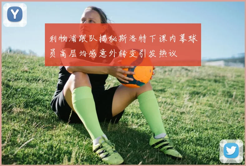 利物浦跟队揭秘斯洛特下课内幕球员高层均感意外转变引发热议