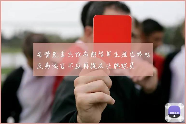 名嘴直言杰伦布朗绿军生涯已终结交易流言不应再提及头牌球员