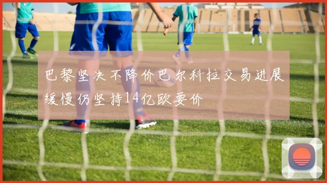巴黎坚决不降价巴尔科拉交易进展缓慢仍坚持14亿欧要价