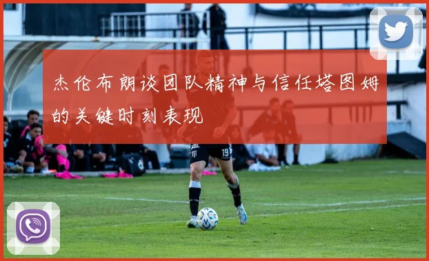 杰伦布朗谈团队精神与信任塔图姆的关键时刻表现