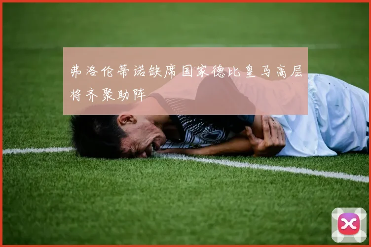 弗洛伦蒂诺缺席国家德比皇马高层将齐聚助阵
