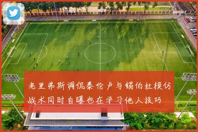 老里弗斯调侃泰伦卢与锡伯杜模仿战术同时自曝也在学习他人技巧