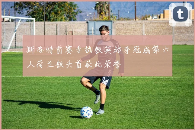 斯洛特首赛季执教英超夺冠成第六人荷兰教头首获此荣誉