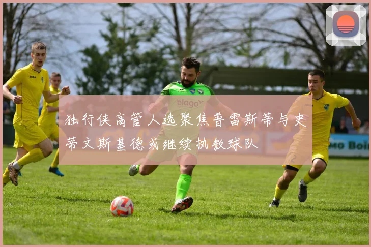 独行侠高管人选聚焦普雷斯蒂与史蒂文斯基德或继续执教球队