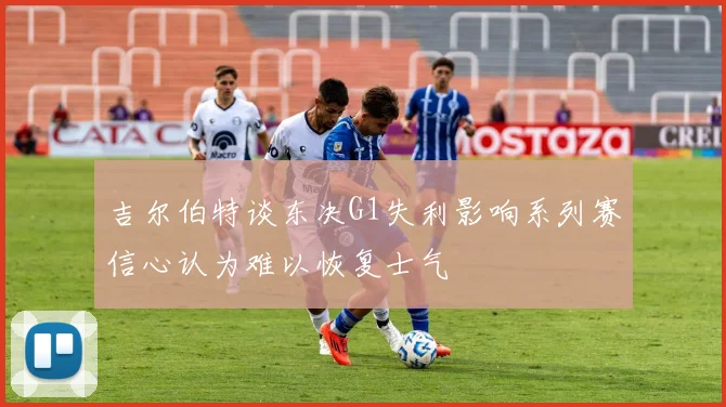 吉尔伯特谈东决G1失利影响系列赛信心认为难以恢复士气