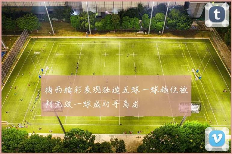 梅西精彩表现独造五球一球越位被判无效一球成对手乌龙