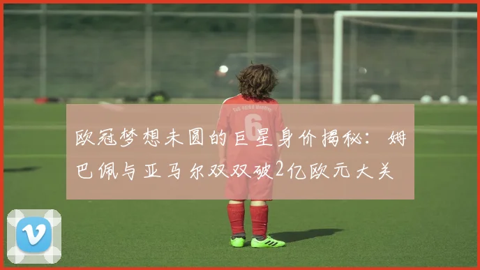 欧冠梦想未圆的巨星身价揭秘：姆巴佩与亚马尔双双破2亿欧元大关