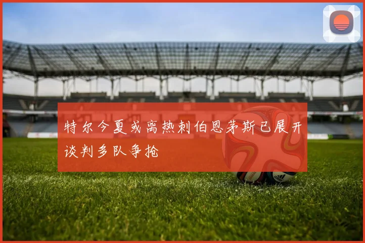 特尔今夏或离热刺伯恩茅斯已展开谈判多队争抢