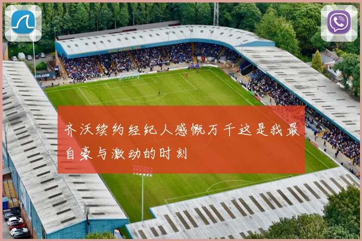 齐沃续约经纪人感慨万千这是我最自豪与激动的时刻