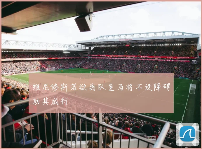 维尼修斯若欲离队皇马将不设障碍助其成行