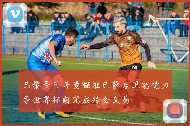 巴黎圣日耳曼瞄准巴萨后卫孔德力争世界杯前完成转会交易