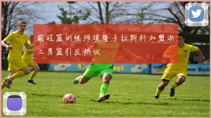 前辽篮训练师埃隆卡拉斯科加盟浙江男篮引发热议