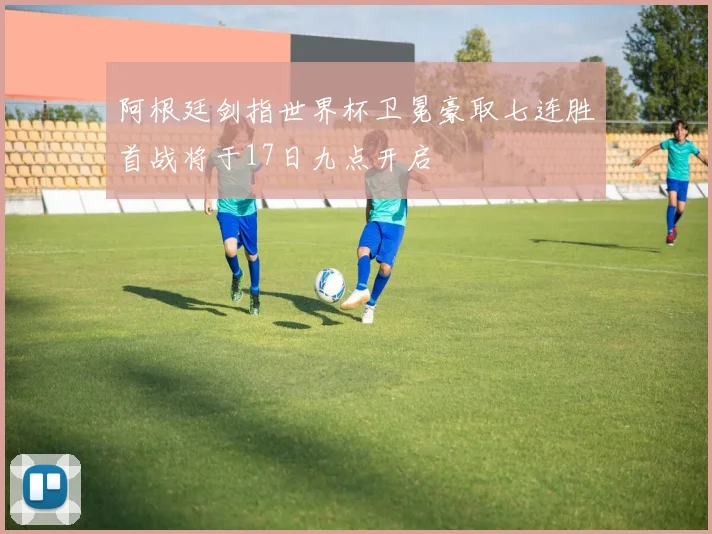 阿根廷剑指世界杯卫冕豪取七连胜首战将于17日九点开启