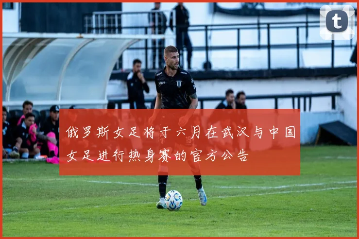 俄罗斯女足将于六月在武汉与中国女足进行热身赛的官方公告
