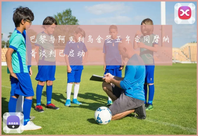 巴黎与阿克利乌舍签五年合同摩纳哥谈判已启动