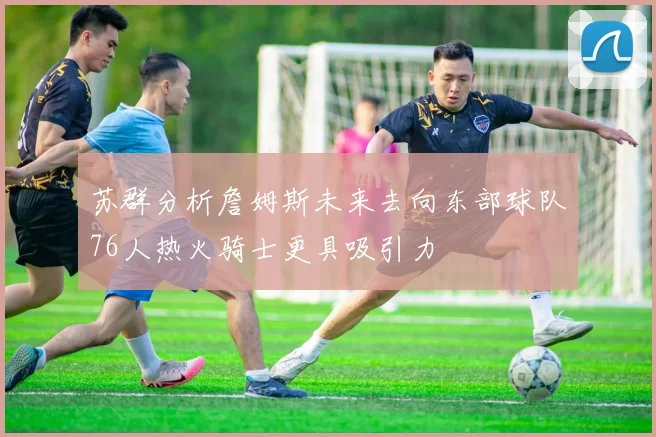 苏群分析詹姆斯未来去向东部球队76人热火骑士更具吸引力