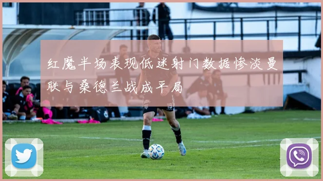红魔半场表现低迷射门数据惨淡曼联与桑德兰战成平局