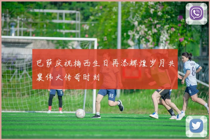 巴萨庆祝梅西生日再添辉煌岁月共襄伟大传奇时刻