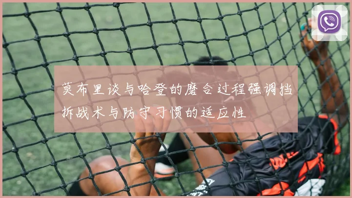 莫布里谈与哈登的磨合过程强调挡拆战术与防守习惯的适应性