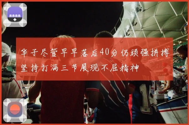 华子尽管早早落后40分仍顽强拼搏坚持打满三节展现不屈精神