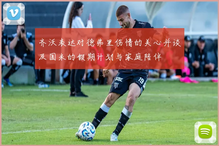 齐沃表达对德弗里伤情的关心并谈及国米的假期计划与家庭陪伴